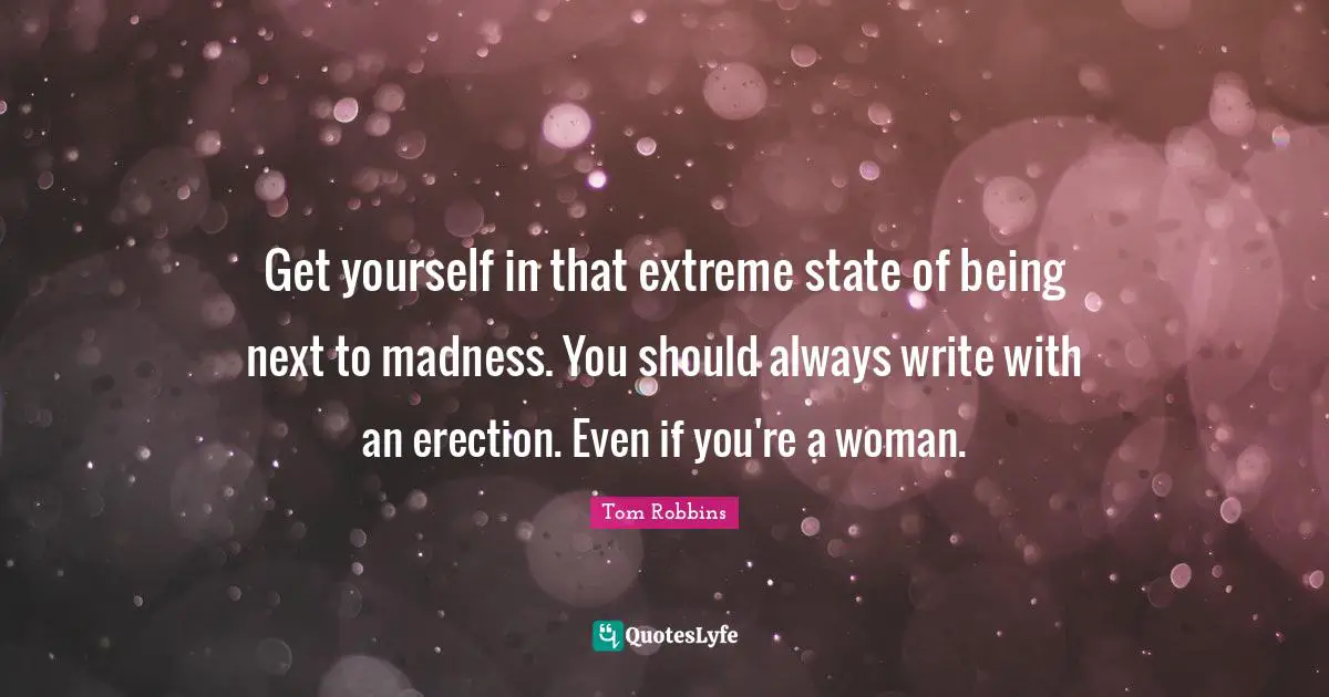 Get yourself in that extreme state of being next to madness. You should always write with an erection. Even if you're a woman.