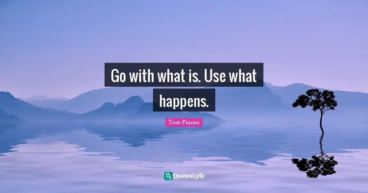 Go with what is. Use what happens.