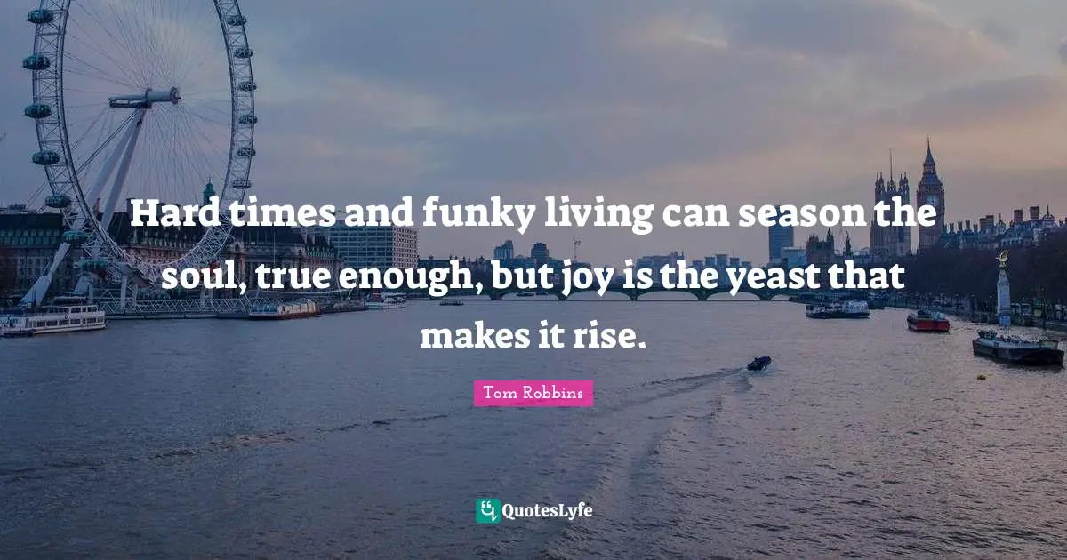Hard times and funky living can season the soul, true enough, but joy is the yeast that makes it rise.