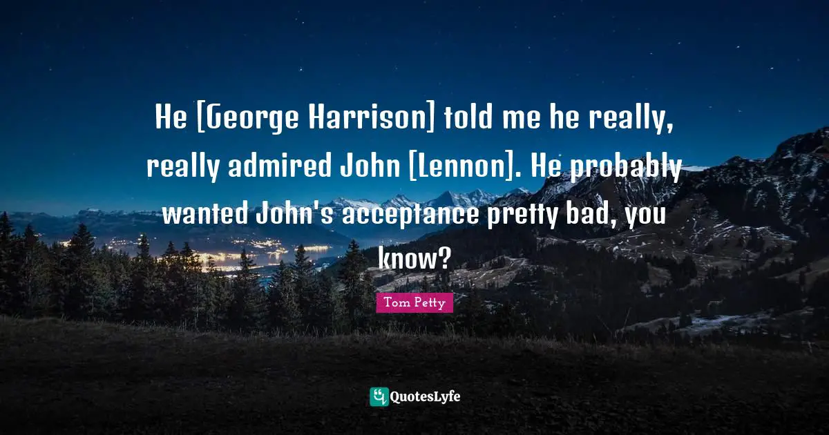 He [George Harrison] told me he really, really admired John [Lennon]. He probably wanted John's acceptance pretty bad, you know?
