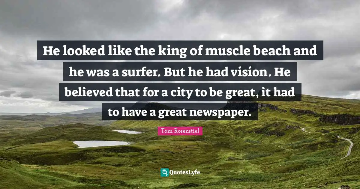 He looked like the king of muscle beach and he was a surfer. But he had vision. He believed that for a city to be great, it had to have a great newspaper.