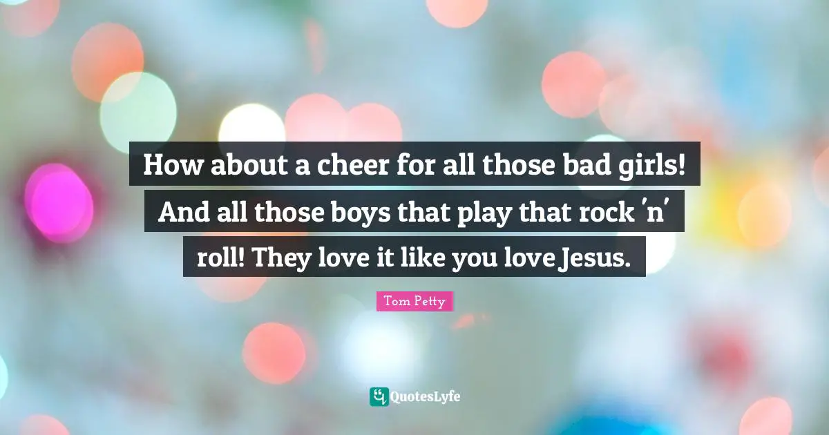Tom Petty Quotes: "How about a cheer for all those bad girls! And all those boys that play that rock 'n' roll! They love it like you love Jesus."