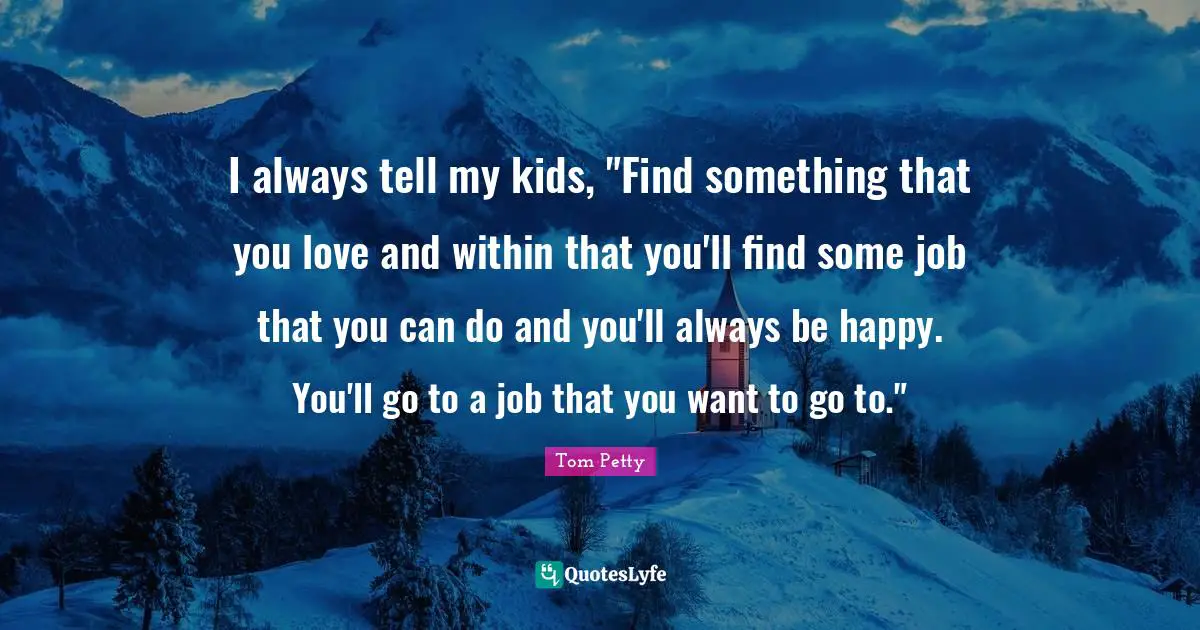 Tom Petty Quotes: "I always tell my kids, "Find something that you love and within that you'll find some job that you can do and you'll always be happy. You'll go to a job that you want to go to.""