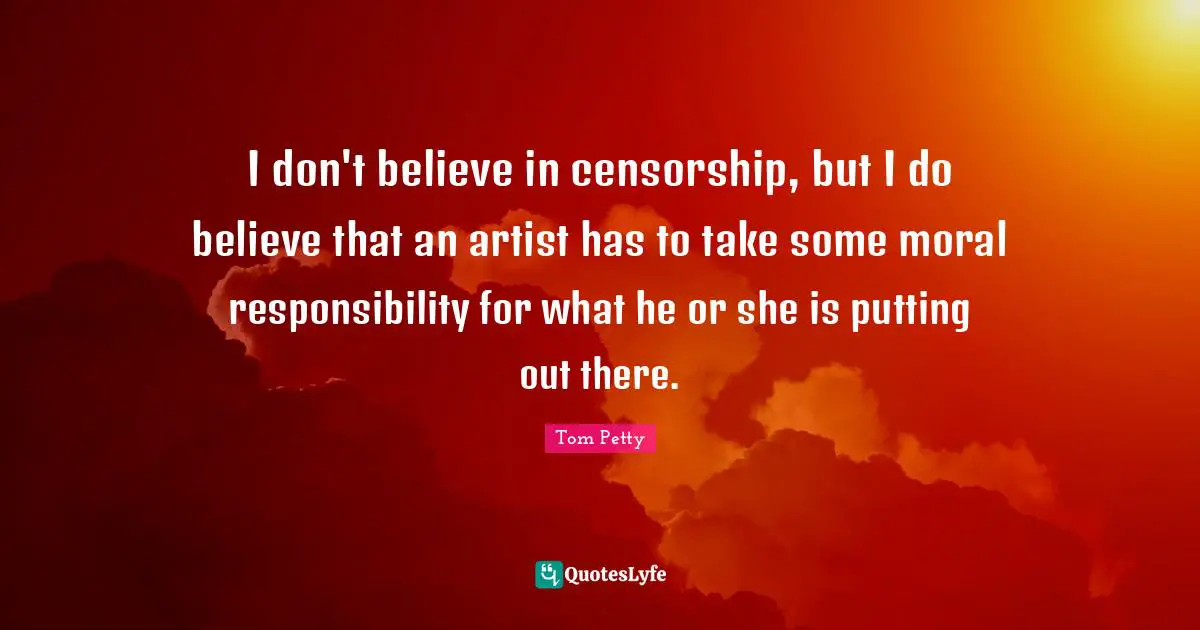 Tom Petty Quotes: "I don't believe in censorship, but I do believe that an artist has to take some moral responsibility for what he or she is putting out there."