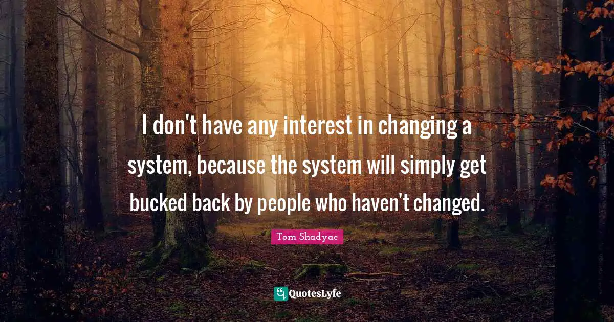 I don't have any interest in changing a system, because the system will simply get bucked back by people who haven't changed.
