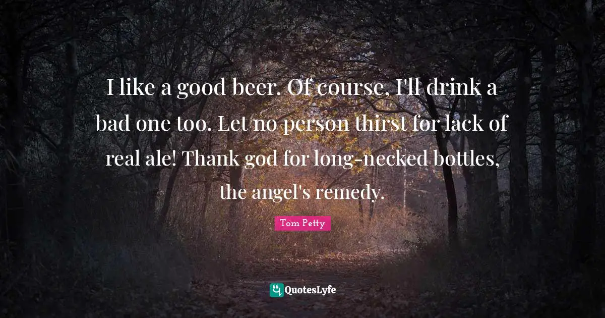 Tom Petty Quotes: "I like a good beer. Of course, I'll drink a bad one too. Let no person thirst for lack of real ale! Thank god for long-necked bottles, the angel's remedy."