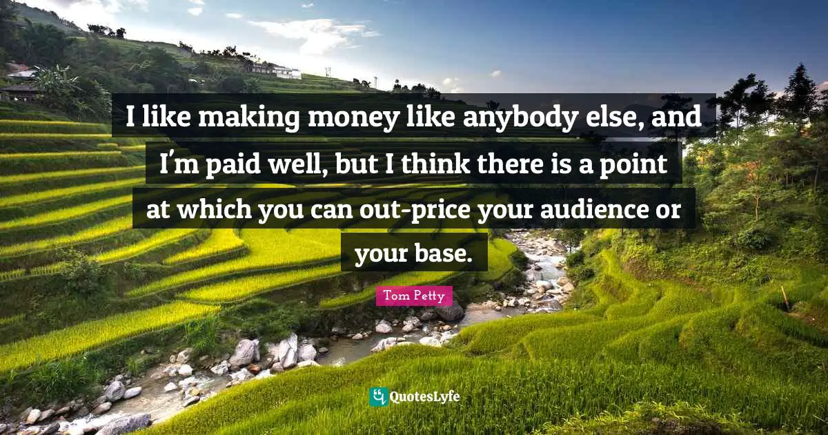 Tom Petty Quotes: "I like making money like anybody else, and I'm paid well, but I think there is a point at which you can out-price your audience or your base."