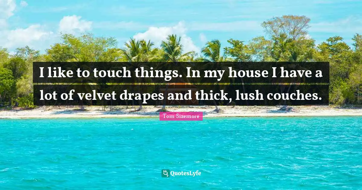 I like to touch things. In my house I have a lot of velvet drapes and thick, lush couches.