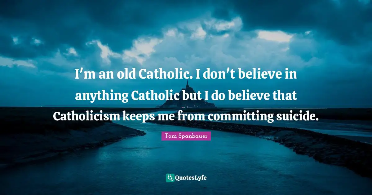 I'm an old Catholic. I don't believe in anything Catholic but I do believe that Catholicism keeps me from committing suicide.