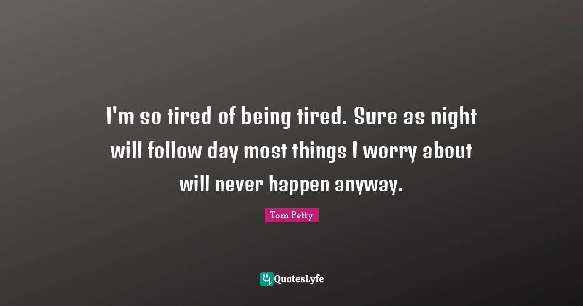 Tom Petty Quotes: "I'm so tired of being tired. Sure as night will follow day most things I worry about will never happen anyway."