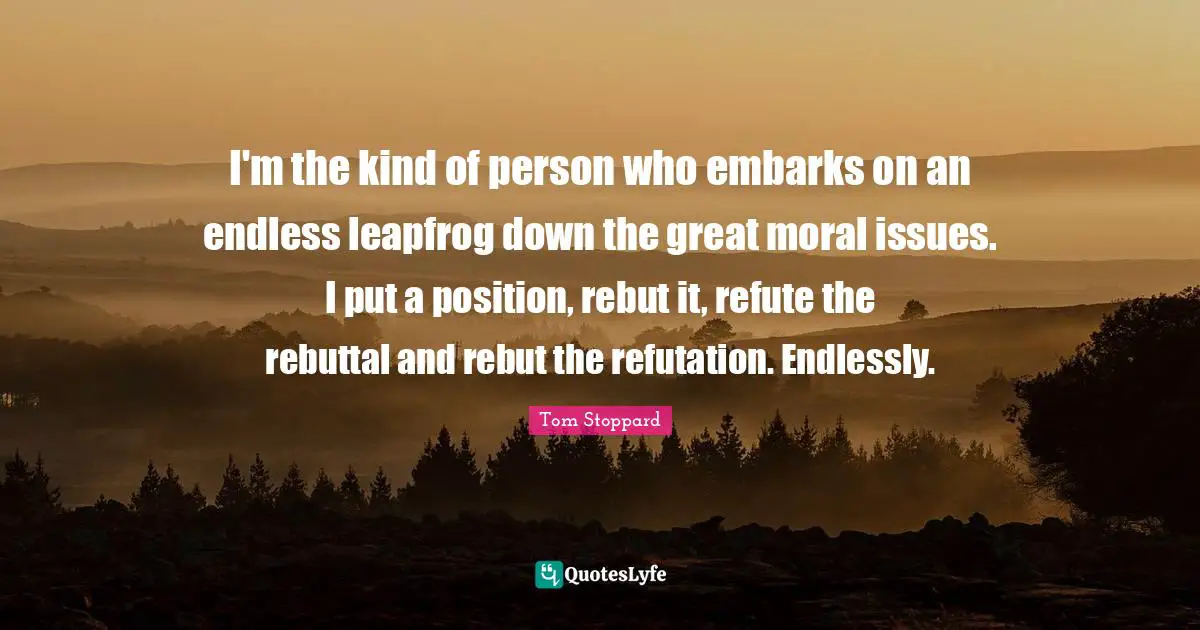I'm the kind of person who embarks on an endless leapfrog down the great moral issues. I put a position, rebut it, refute the rebuttal and rebut the refutation. Endlessly.