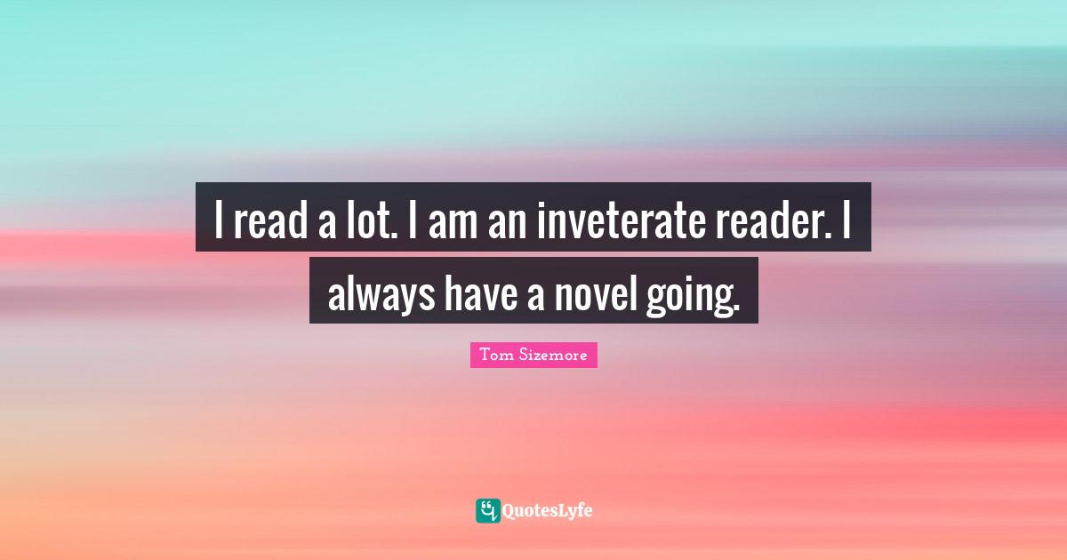 I read a lot. I am an inveterate reader. I always have a novel going.