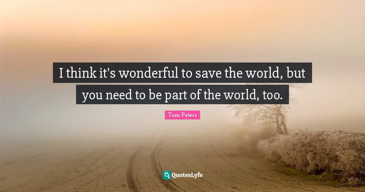 I think it's wonderful to save the world, but you need to be part of the world, too.