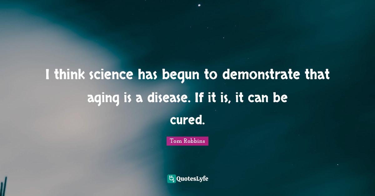I think science has begun to demonstrate that aging is a disease. If it is, it can be cured.