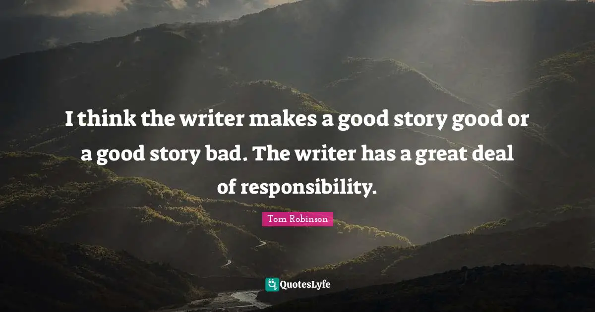 I think the writer makes a good story good or a good story bad. The writer has a great deal of responsibility.