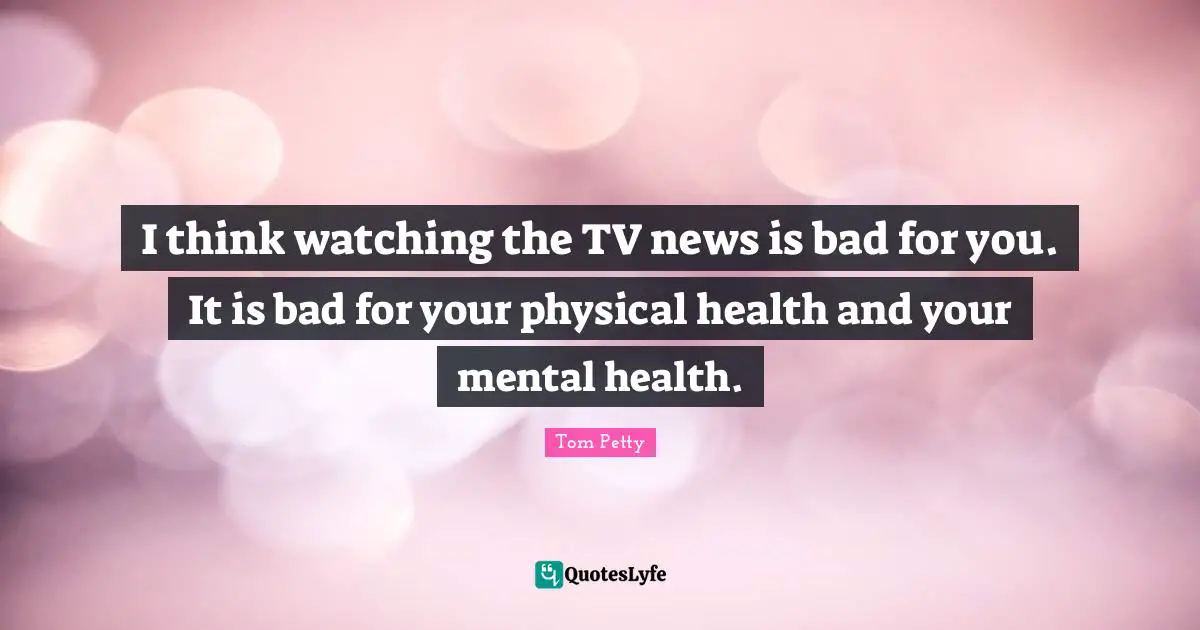 Tom Petty Quotes: "I think watching the TV news is bad for you. It is bad for your physical health and your mental health."
