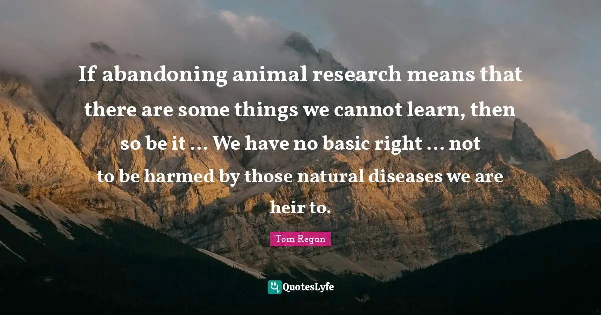 Tom Regan Quotes: "If abandoning animal research means that there are some things we cannot learn, then so be it ... We have no basic right ... not to be harmed by those natural diseases we are heir to."