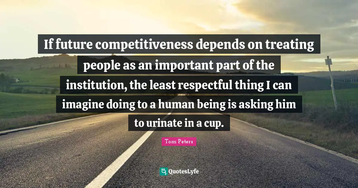 If future competitiveness depends on treating people as an important part of the institution, the least respectful thing I can imagine doing to a human being is asking him to urinate in a cup.