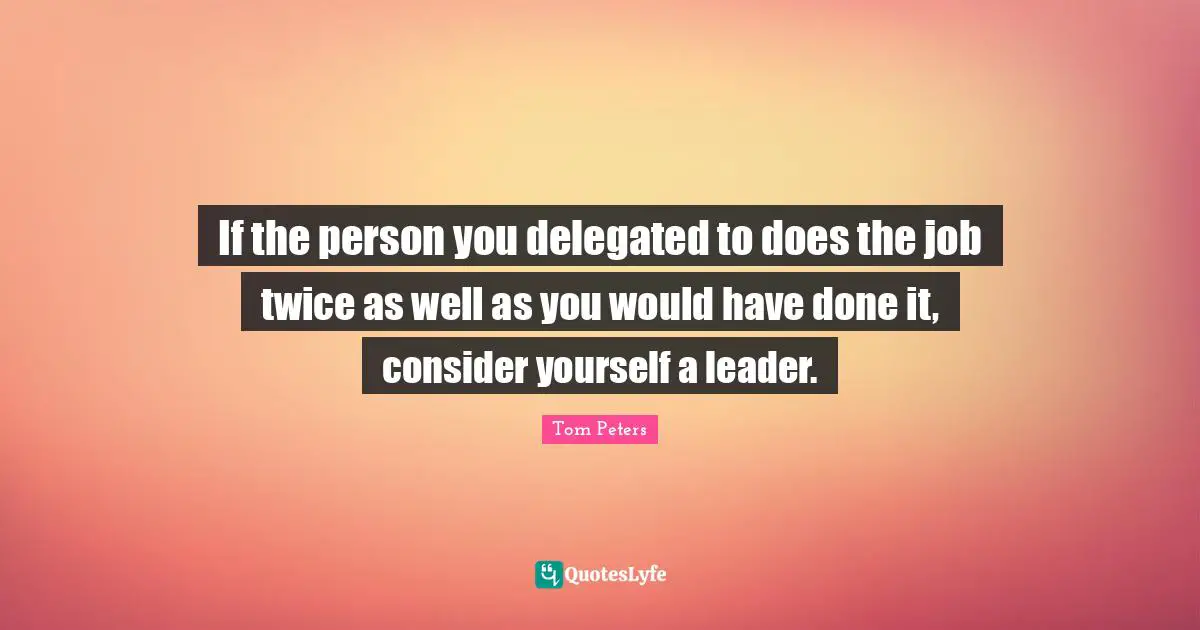 If the person you delegated to does the job twice as well as you would have done it, consider yourself a leader.