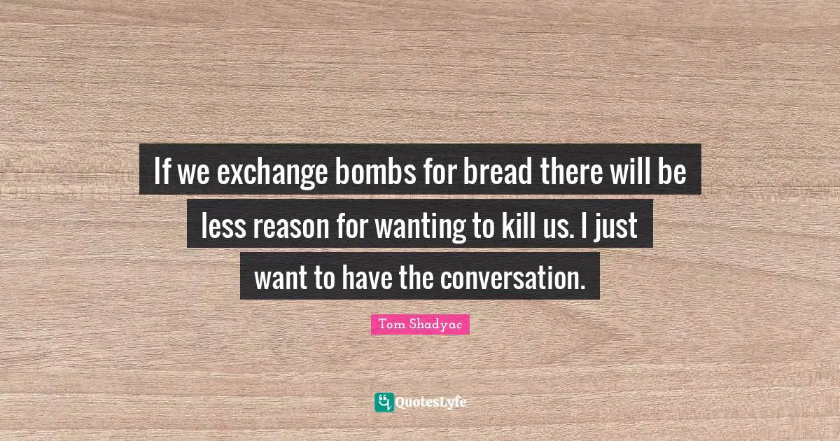 If we exchange bombs for bread there will be less reason for wanting to kill us. I just want to have the conversation.