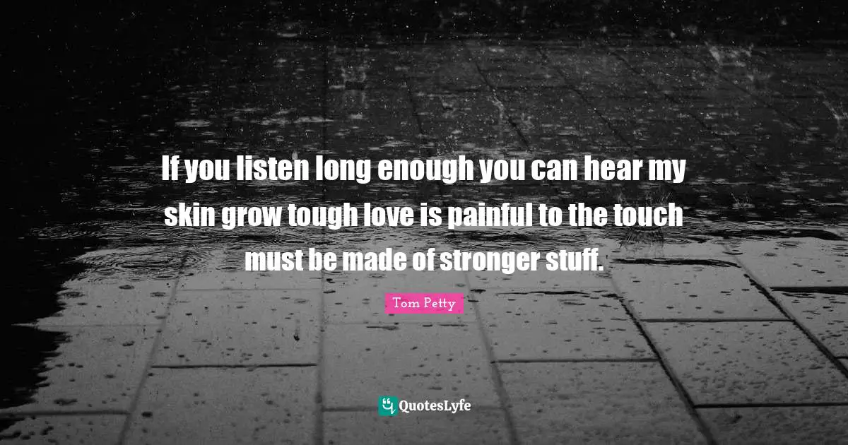 Tom Petty Quotes: "If you listen long enough you can hear my skin grow tough love is painful to the touch must be made of stronger stuff."