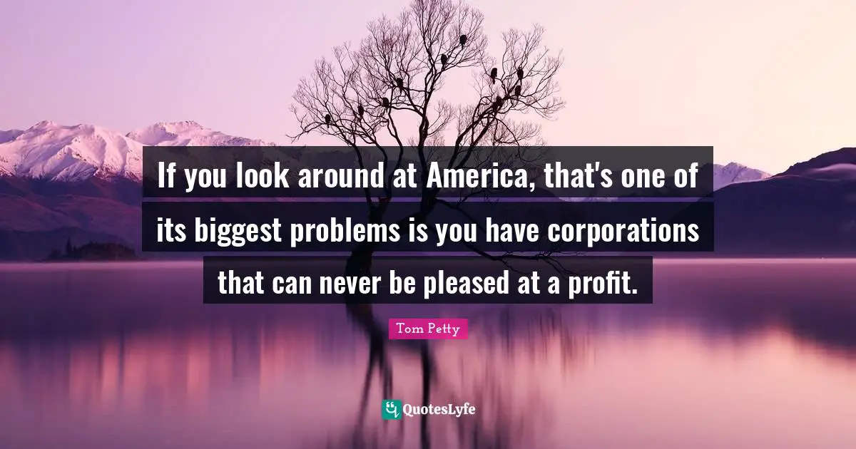 If you look around at America, that's one of its biggest problems is you have corporations that can never be pleased at a profit.
