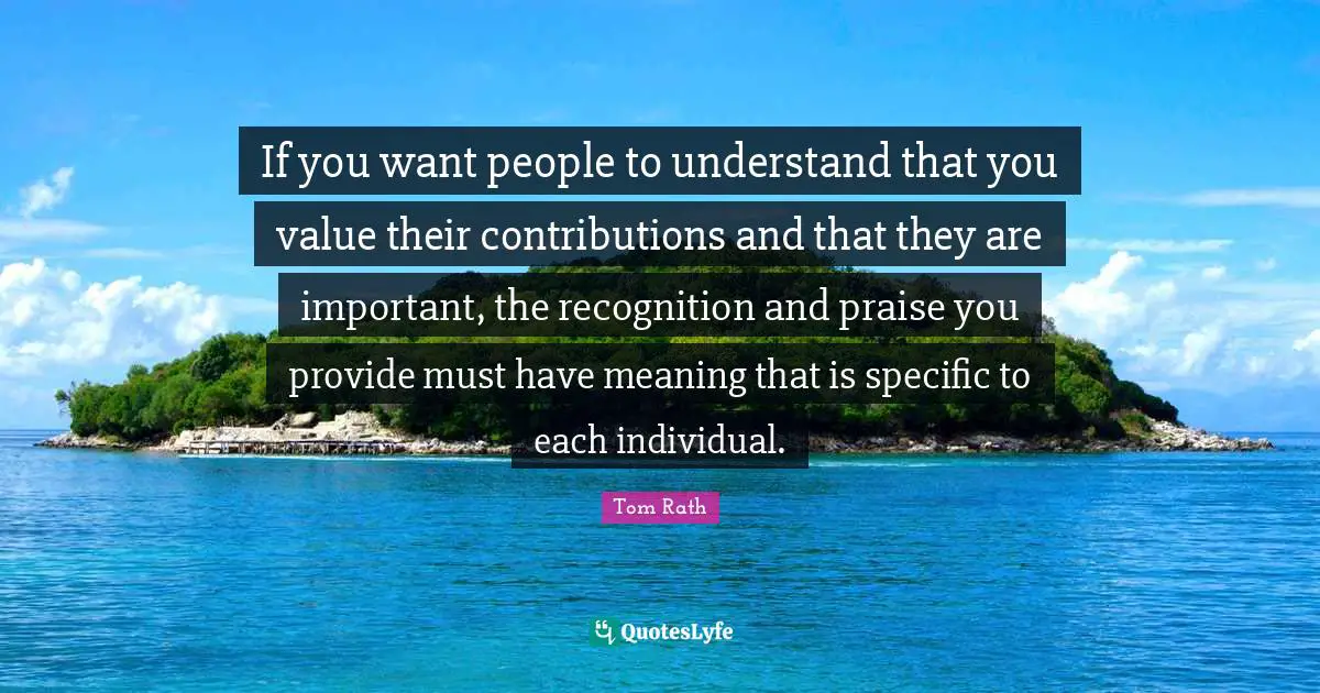 Praise Quotes: "If you want people to understand that you value their contributions and that they are important, the recognition and praise you provide must have meaning that is specific to each individual."