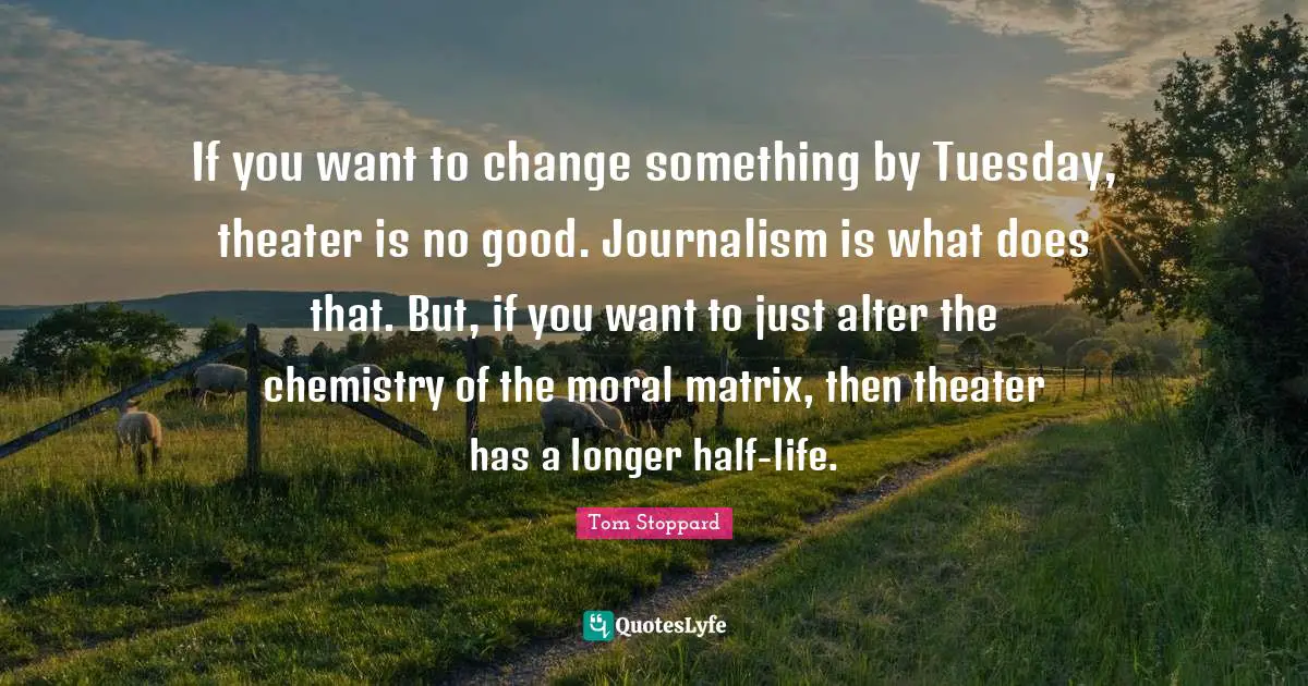 Tom Stoppard Quotes: "If you want to change something by Tuesday, theater is no good. Journalism is what does that. But, if you want to just alter the chemistry of the moral matrix, then theater has a longer half-life."