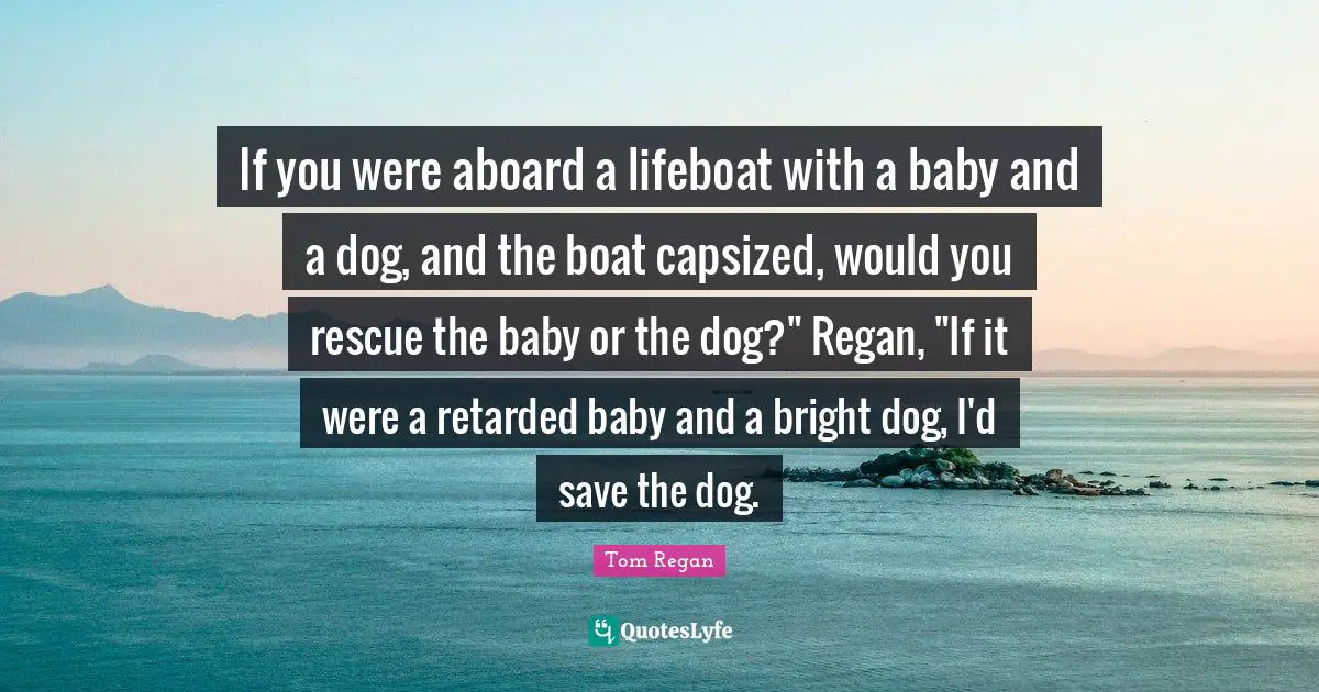 Retarded Quotes: "If you were aboard a lifeboat with a baby and a dog, and the boat capsized, would you rescue the baby or the dog?" Regan, "If it were a retarded baby and a bright dog, I'd save the dog."