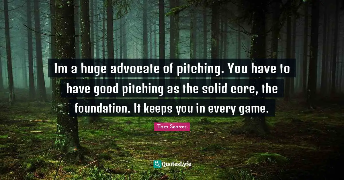 Im a huge advocate of pitching. You have to have good pitching as the solid core, the foundation. It keeps you in every game.