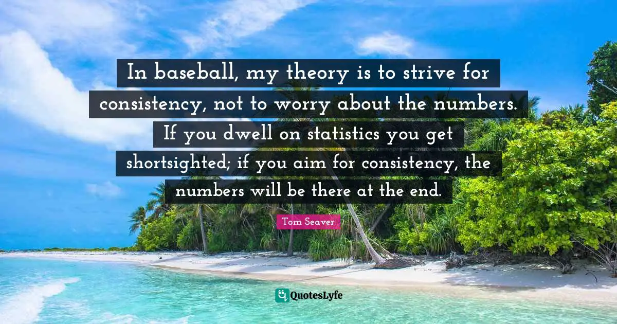 Tom Seaver Quotes: In baseball, my theory is to strive for consistency, not to worry about the numbers. If you dwell on statistics you get shortsighted; if you aim for consistency, the numbers will be there at the end.
