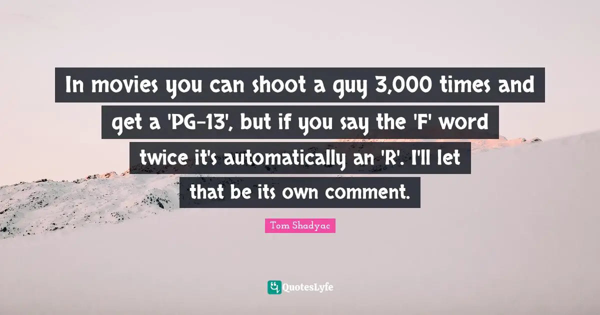 In movies you can shoot a guy 3,000 times and get a 'PG-13', but if you say the 'F' word twice it's automatically an 'R'. I'll let that be its own comment.