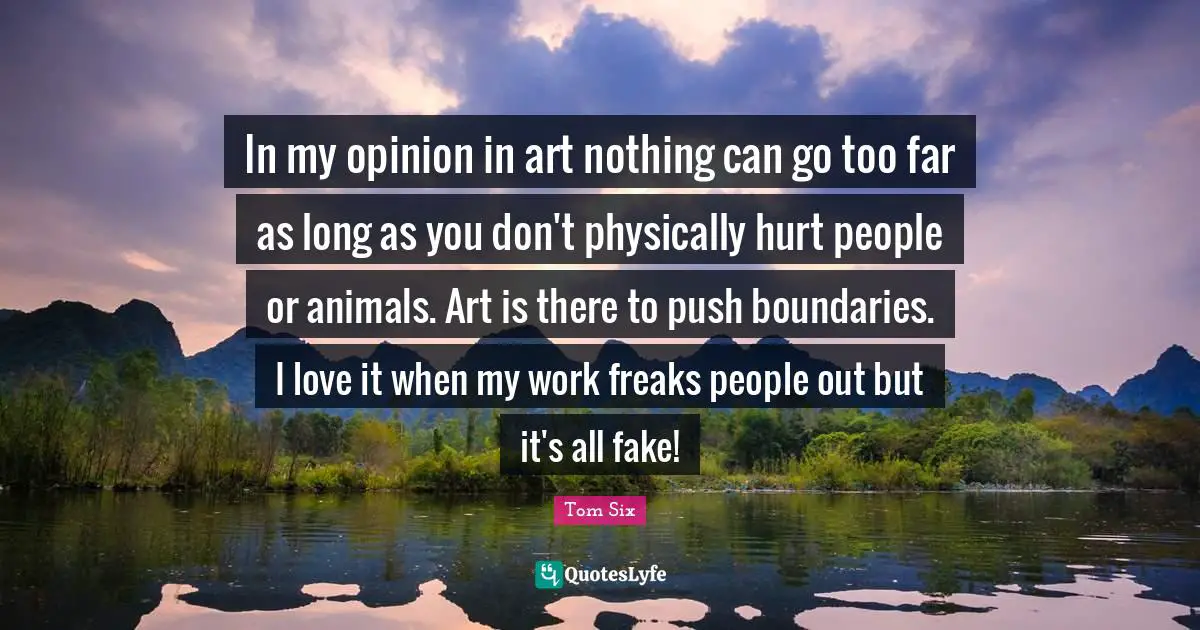 In my opinion in art nothing can go too far as long as you don't physically hurt people or animals. Art is there to push boundaries. I love it when my work freaks people out but it's all fake!