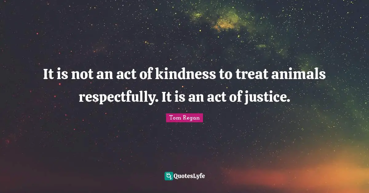 Tom Regan Quotes: "It is not an act of kindness to treat animals respectfully. It is an act of justice."