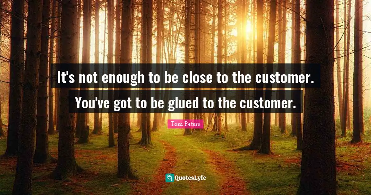 It's not enough to be close to the customer. You've got to be glued to the customer.
