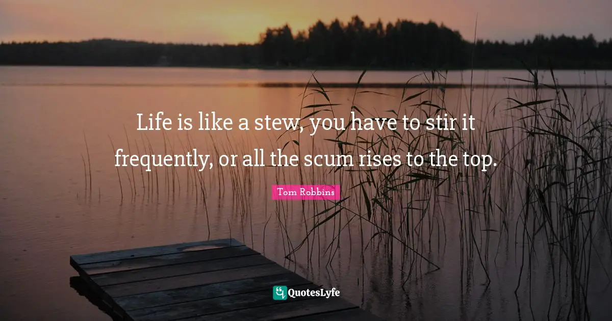Life is like a stew, you have to stir it frequently, or all the scum rises to the top.