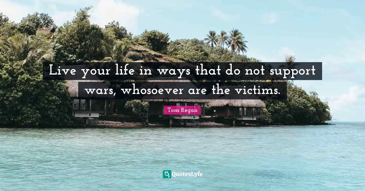 Tom Regan Quotes: "Live your life in ways that do not support wars, whosoever are the victims."