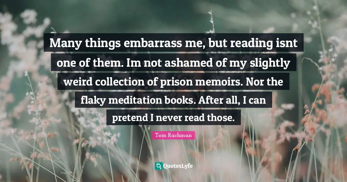 Many things embarrass me, but reading isnt one of them. Im not ashamed of my slightly weird collection of prison memoirs. Nor the flaky meditation books. After all, I can pretend I never read those.