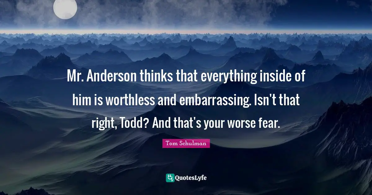 Mr. Anderson thinks that everything inside of him is worthless and embarrassing. Isn't that right, Todd? And that's your worse fear.