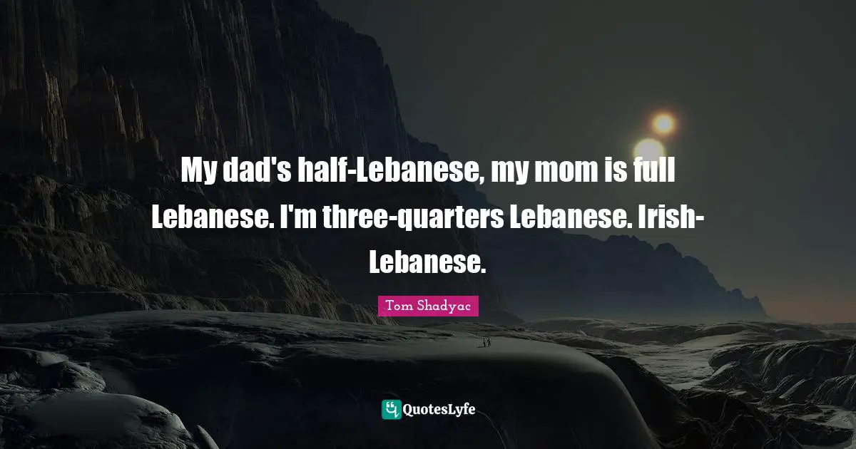My dad's half-Lebanese, my mom is full Lebanese. I'm three-quarters Lebanese. Irish-Lebanese.