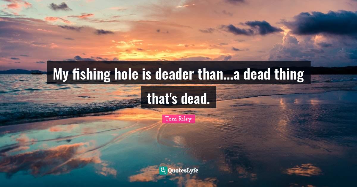 My fishing hole is deader than...a dead thing that's dead.... Quote by