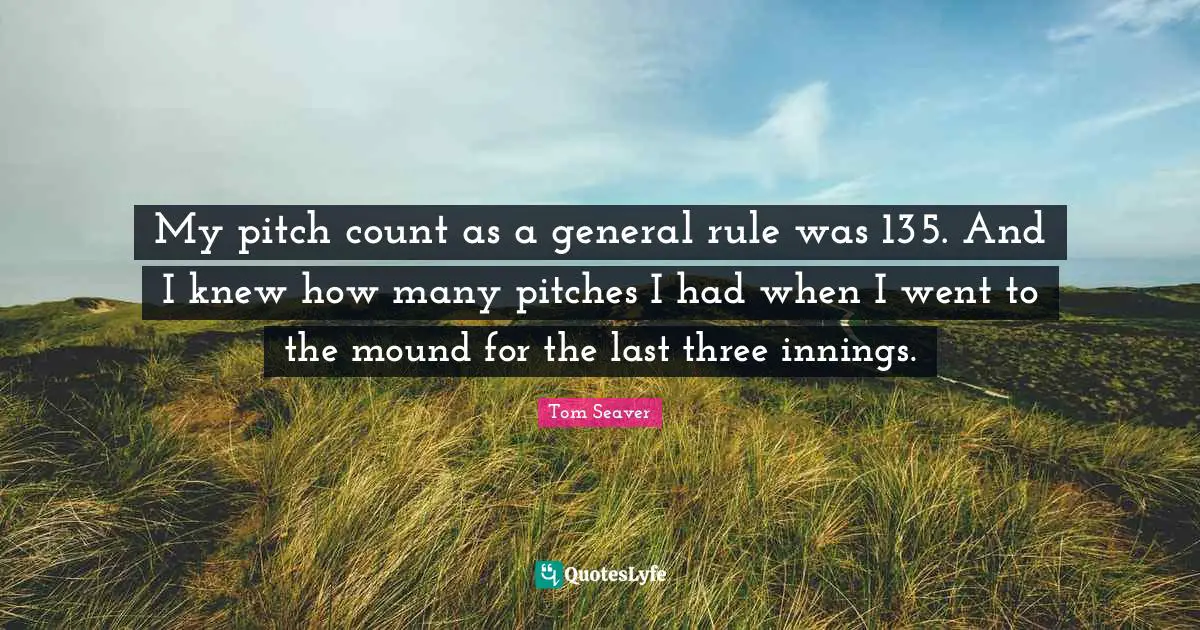 My pitch count as a general rule was 135. And I knew how many pitches I had when I went to the mound for the last three innings.