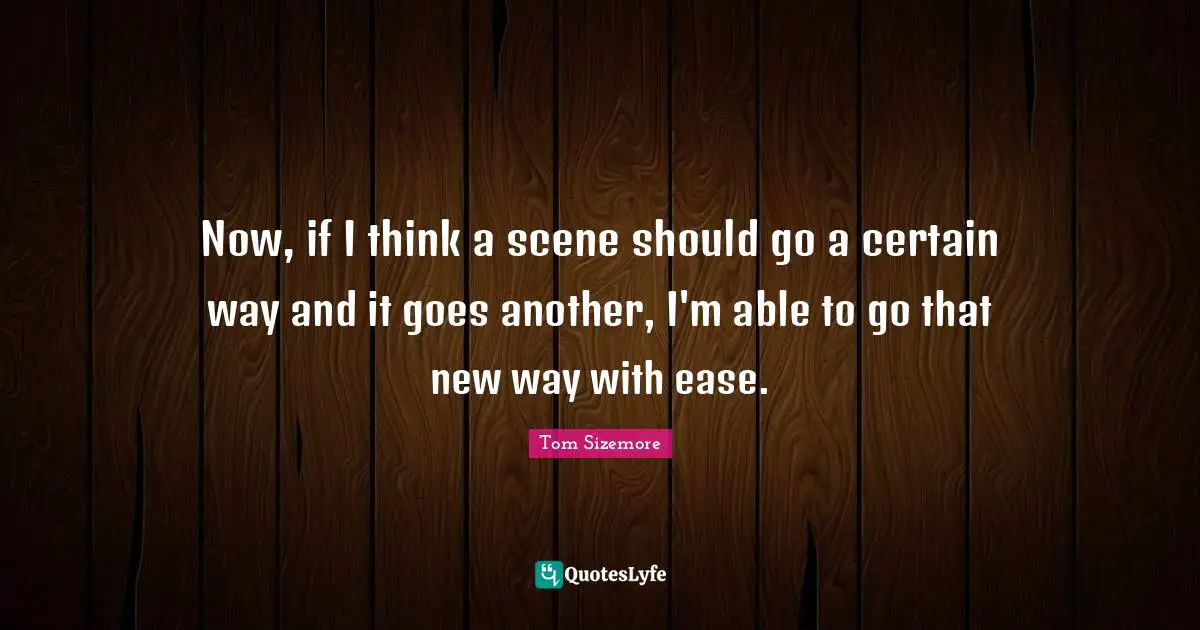 Now, if I think a scene should go a certain way and it goes another, I'm able to go that new way with ease.