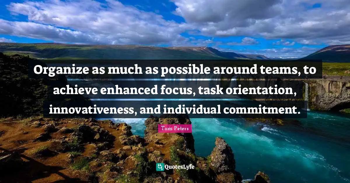 Organize as much as possible around teams, to achieve enhanced focus, task orientation, innovativeness, and individual commitment.