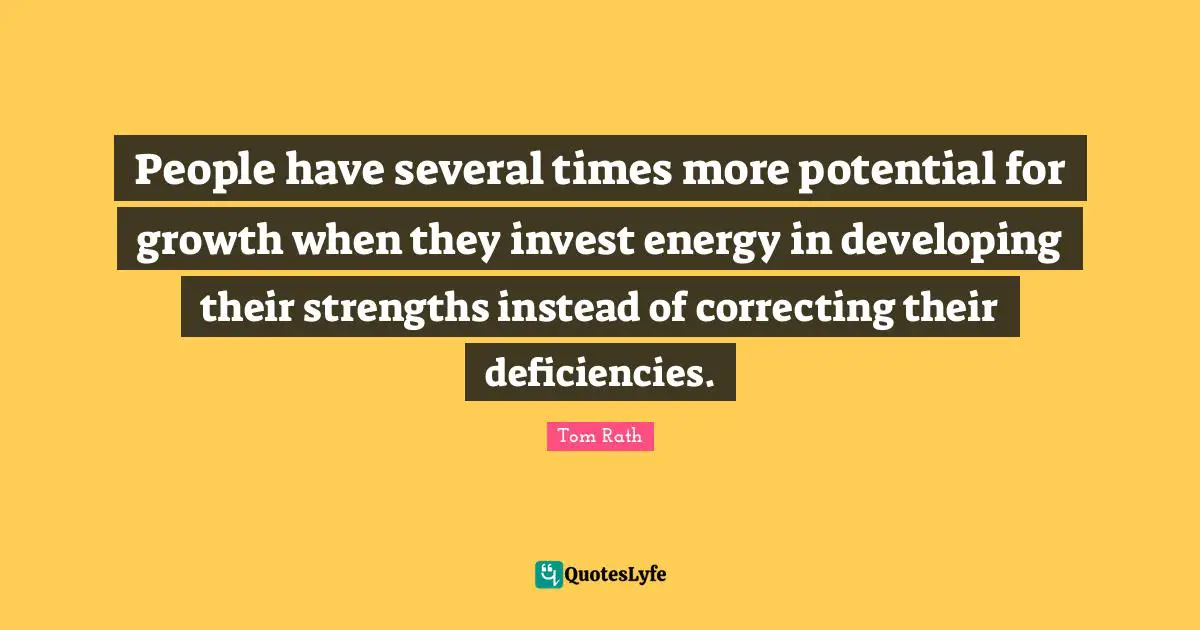 People have several times more potential for growth when they invest energy in developing their strengths instead of correcting their deficiencies.