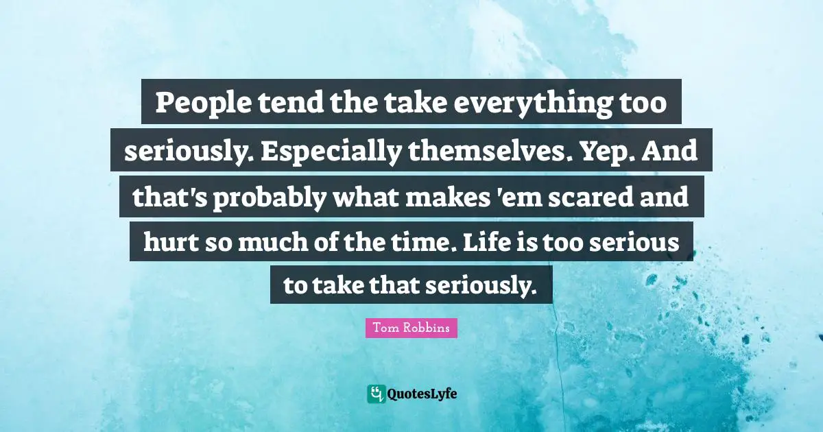 People tend the take everything too seriously. Especially themselves. Yep. And that's probably what makes 'em scared and hurt so much of the time. Life is too serious to take that seriously.