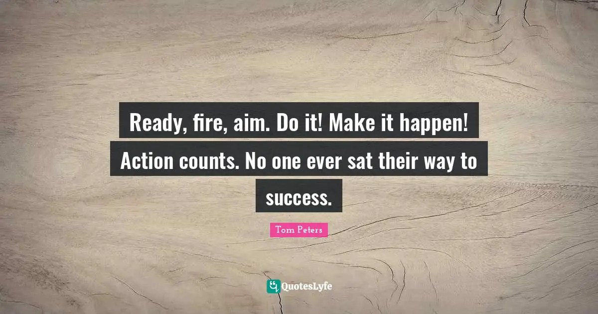 Ready, fire, aim. Do it! Make it happen! Action counts. No one ever sat their way to success.