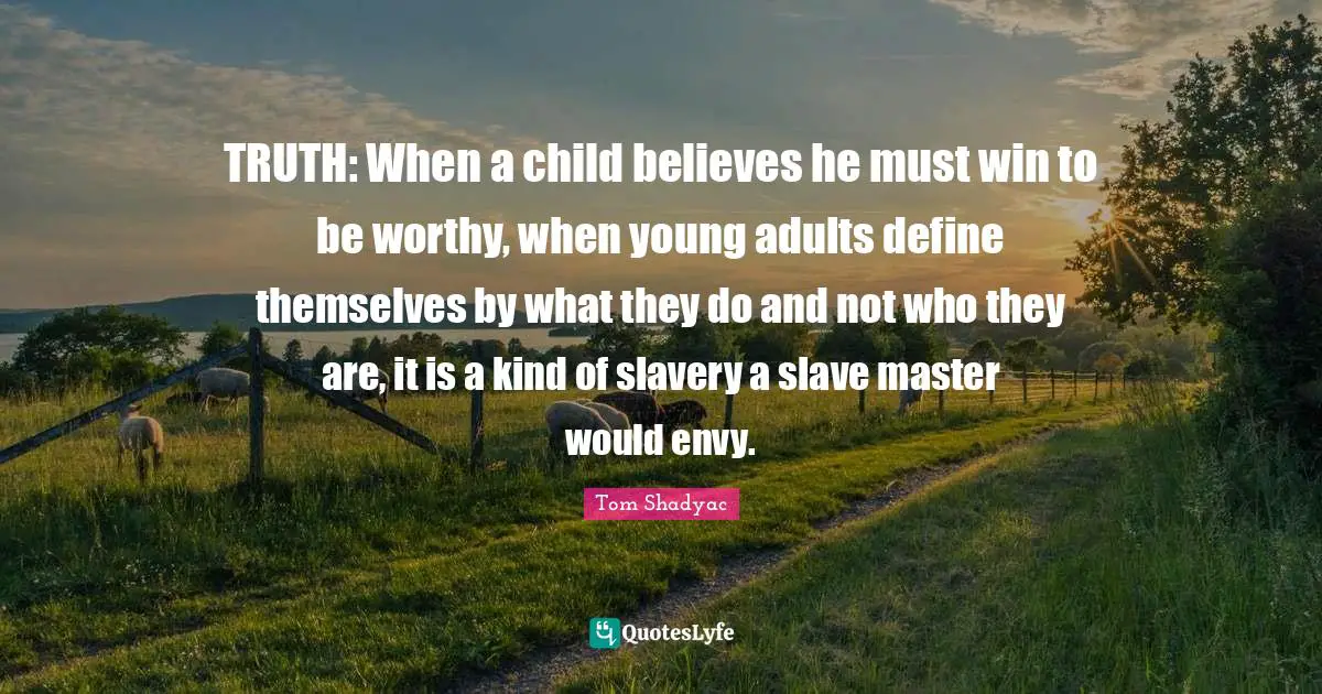 TRUTH: When a child believes he must win to be worthy, when young adults define themselves by what they do and not who they are, it is a kind of slavery a slave master would envy.