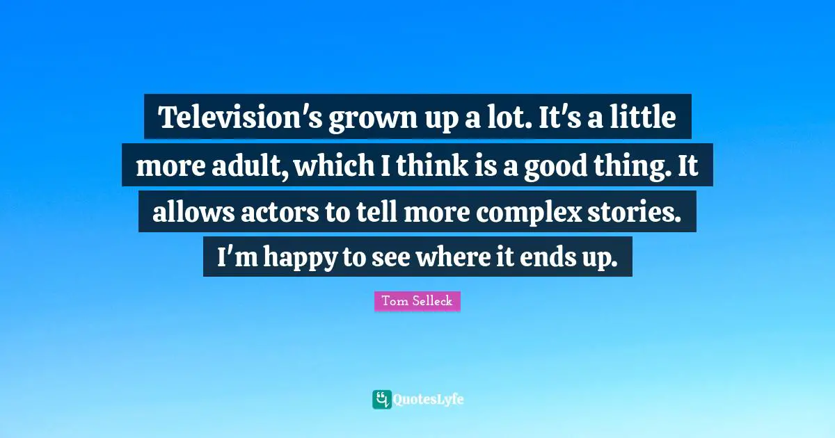 Television's grown up a lot. It's a little more adult, which I think is a good thing. It allows actors to tell more complex stories. I'm happy to see where it ends up.