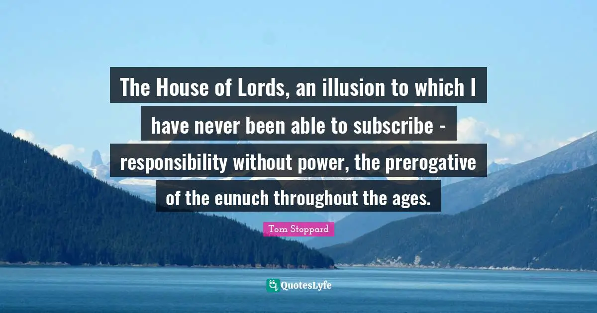 The House of Lords, an illusion to which I have never been able to subscribe - responsibility without power, the prerogative of the eunuch throughout the ages.